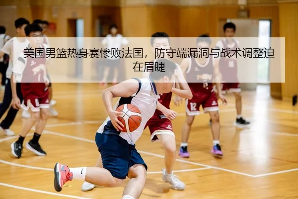美国男篮热身赛惨败法国，防守端漏洞与战术调整迫在眉睫